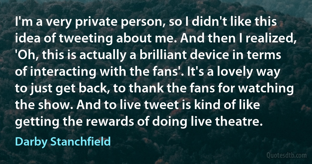 I'm a very private person, so I didn't like this idea of tweeting about me. And then I realized, 'Oh, this is actually a brilliant device in terms of interacting with the fans'. It's a lovely way to just get back, to thank the fans for watching the show. And to live tweet is kind of like getting the rewards of doing live theatre. (Darby Stanchfield)