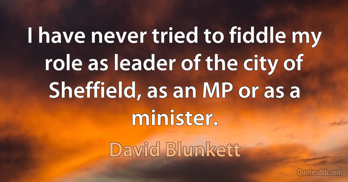 I have never tried to fiddle my role as leader of the city of Sheffield, as an MP or as a minister. (David Blunkett)