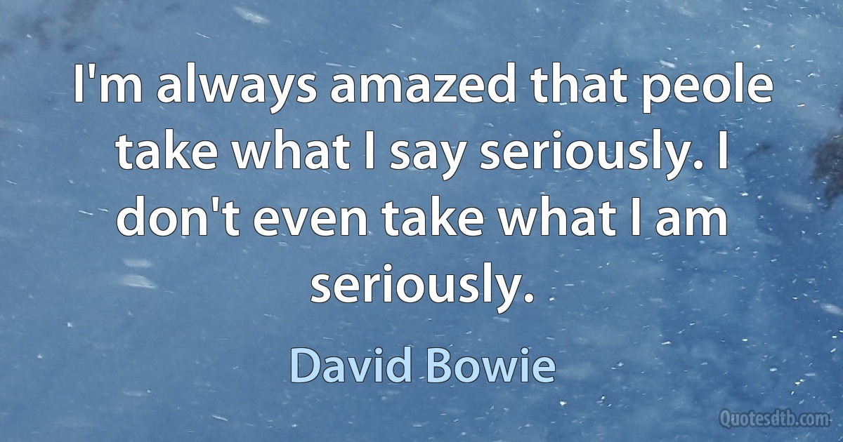 I'm always amazed that peole take what I say seriously. I don't even take what I am seriously. (David Bowie)