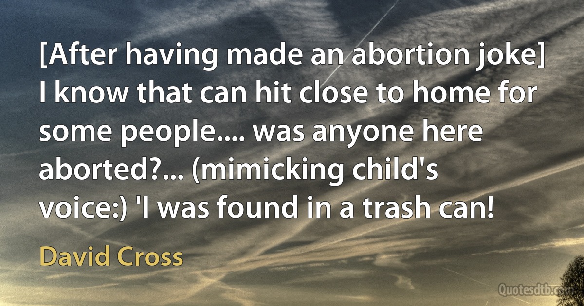 [After having made an abortion joke] I know that can hit close to home for some people.... was anyone here aborted?... (mimicking child's voice:) 'I was found in a trash can! (David Cross)