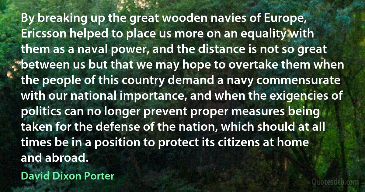 By breaking up the great wooden navies of Europe, Ericsson helped to place us more on an equality with them as a naval power, and the distance is not so great between us but that we may hope to overtake them when the people of this country demand a navy commensurate with our national importance, and when the exigencies of politics can no longer prevent proper measures being taken for the defense of the nation, which should at all times be in a position to protect its citizens at home and abroad. (David Dixon Porter)