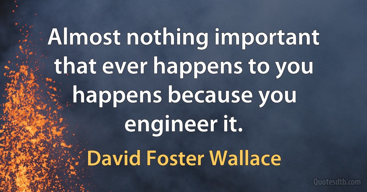 Almost nothing important that ever happens to you happens because you engineer it. (David Foster Wallace)