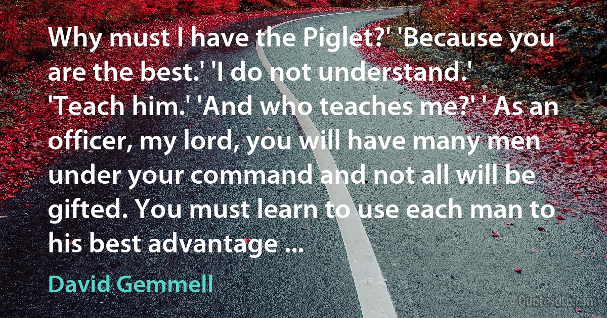 Why must I have the Piglet?' 'Because you are the best.' 'I do not understand.' 'Teach him.' 'And who teaches me?' ' As an officer, my lord, you will have many men under your command and not all will be gifted. You must learn to use each man to his best advantage ... (David Gemmell)