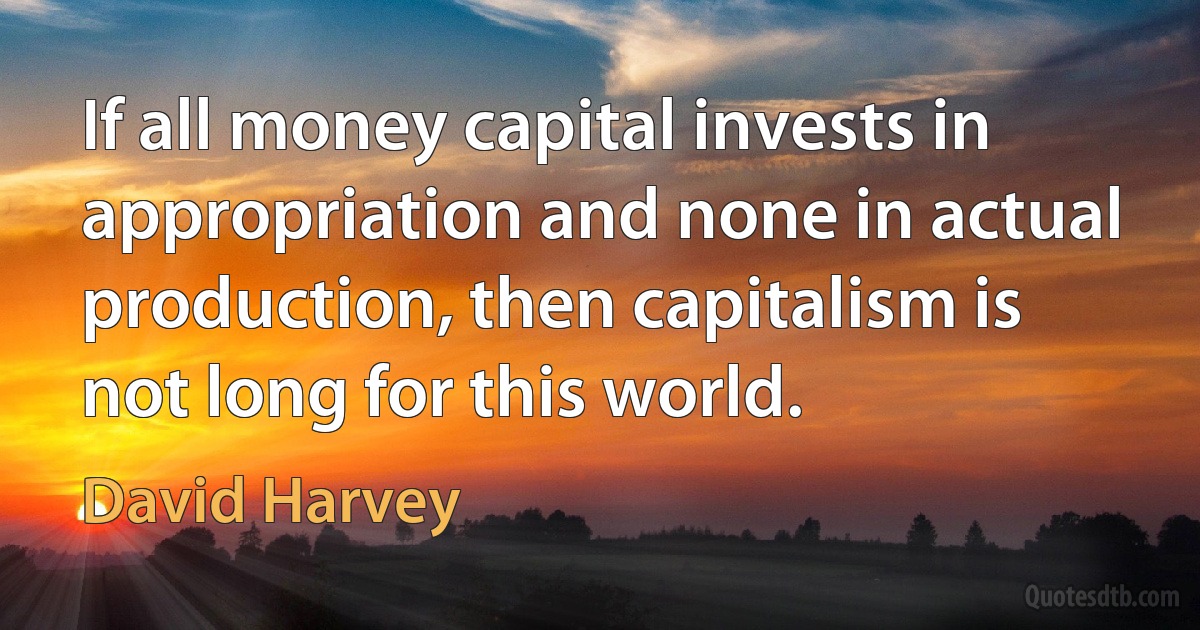 If all money capital invests in appropriation and none in actual production, then capitalism is not long for this world. (David Harvey)