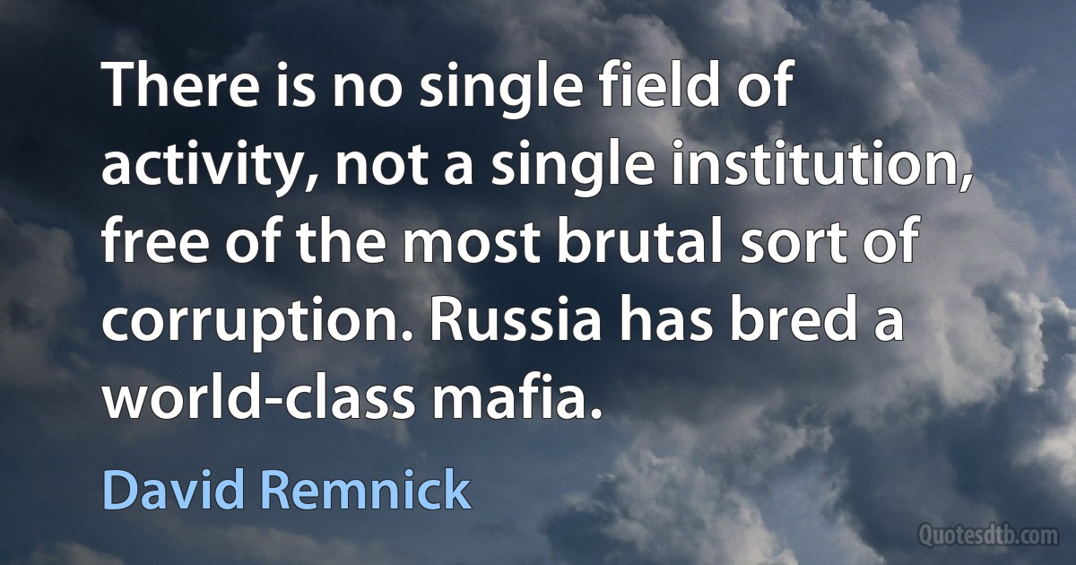 There is no single field of activity, not a single institution, free of the most brutal sort of corruption. Russia has bred a world-class mafia. (David Remnick)