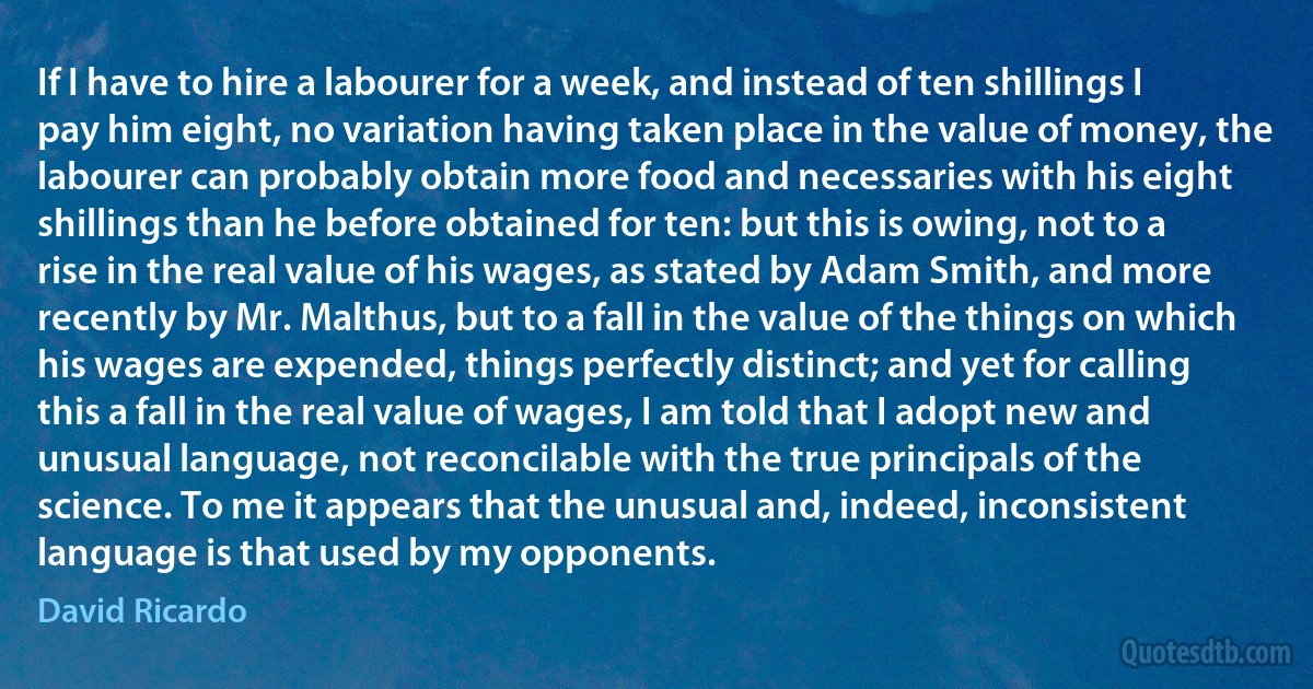 If I have to hire a labourer for a week, and instead of ten shillings I pay him eight, no variation having taken place in the value of money, the labourer can probably obtain more food and necessaries with his eight shillings than he before obtained for ten: but this is owing, not to a rise in the real value of his wages, as stated by Adam Smith, and more recently by Mr. Malthus, but to a fall in the value of the things on which his wages are expended, things perfectly distinct; and yet for calling this a fall in the real value of wages, I am told that I adopt new and unusual language, not reconcilable with the true principals of the science. To me it appears that the unusual and, indeed, inconsistent language is that used by my opponents. (David Ricardo)