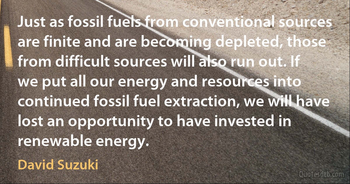 Just as fossil fuels from conventional sources are finite and are becoming depleted, those from difficult sources will also run out. If we put all our energy and resources into continued fossil fuel extraction, we will have lost an opportunity to have invested in renewable energy. (David Suzuki)