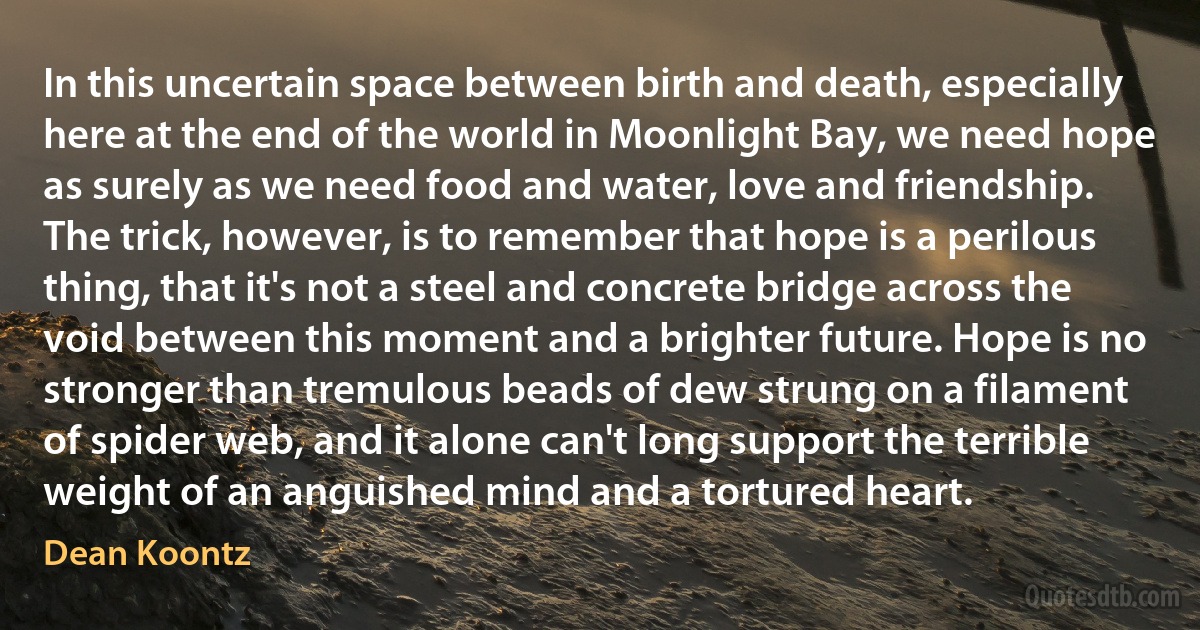 In this uncertain space between birth and death, especially here at the end of the world in Moonlight Bay, we need hope as surely as we need food and water, love and friendship. The trick, however, is to remember that hope is a perilous thing, that it's not a steel and concrete bridge across the void between this moment and a brighter future. Hope is no stronger than tremulous beads of dew strung on a filament of spider web, and it alone can't long support the terrible weight of an anguished mind and a tortured heart. (Dean Koontz)