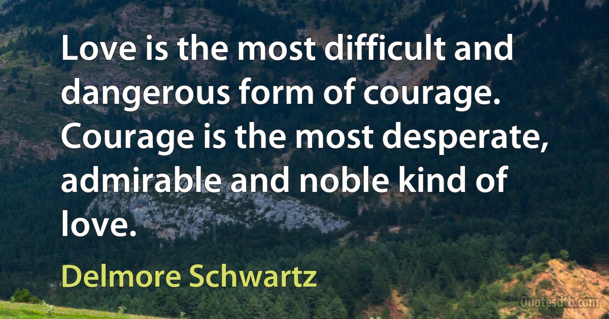 Love is the most difficult and dangerous form of courage. Courage is the most desperate, admirable and noble kind of love. (Delmore Schwartz)