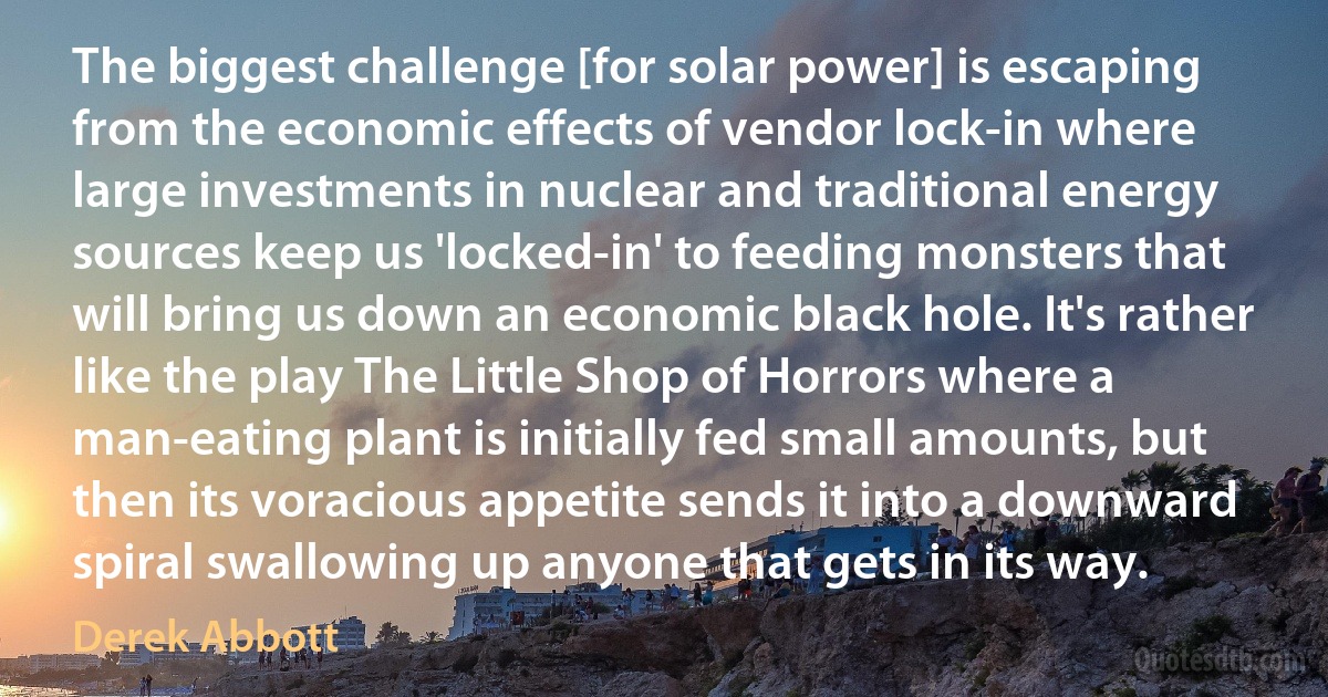 The biggest challenge [for solar power] is escaping from the economic effects of vendor lock-in where large investments in nuclear and traditional energy sources keep us 'locked-in' to feeding monsters that will bring us down an economic black hole. It's rather like the play The Little Shop of Horrors where a man-eating plant is initially fed small amounts, but then its voracious appetite sends it into a downward spiral swallowing up anyone that gets in its way. (Derek Abbott)