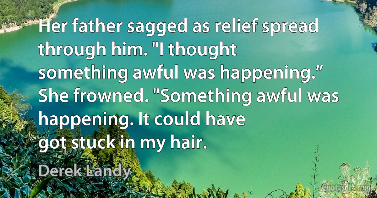 Her father sagged as relief spread through him. "I thought
something awful was happening.”
She frowned. "Something awful was happening. It could have
got stuck in my hair. (Derek Landy)