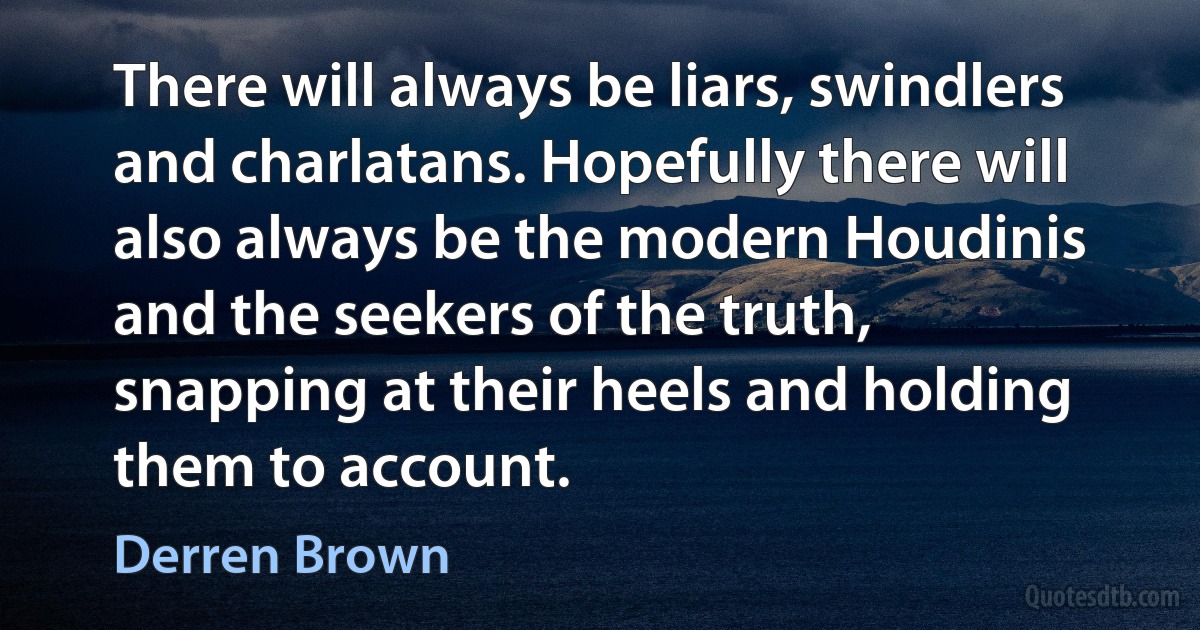 There will always be liars, swindlers and charlatans. Hopefully there will also always be the modern Houdinis and the seekers of the truth, snapping at their heels and holding them to account. (Derren Brown)