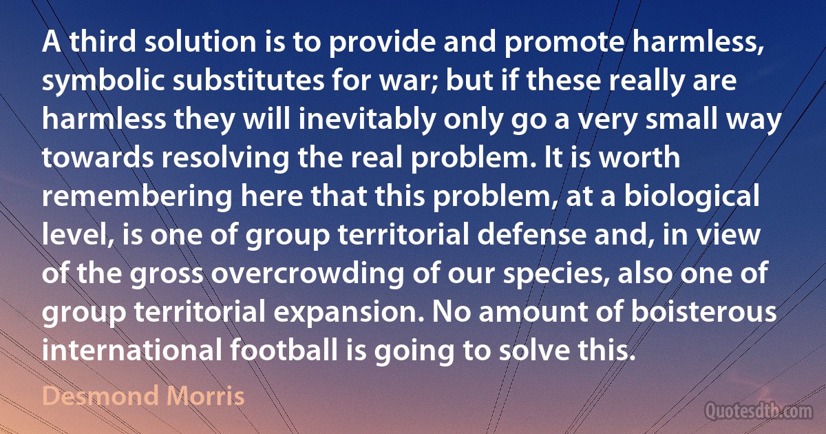 A third solution is to provide and promote harmless, symbolic substitutes for war; but if these really are harmless they will inevitably only go a very small way towards resolving the real problem. It is worth remembering here that this problem, at a biological level, is one of group territorial defense and, in view of the gross overcrowding of our species, also one of group territorial expansion. No amount of boisterous international football is going to solve this. (Desmond Morris)