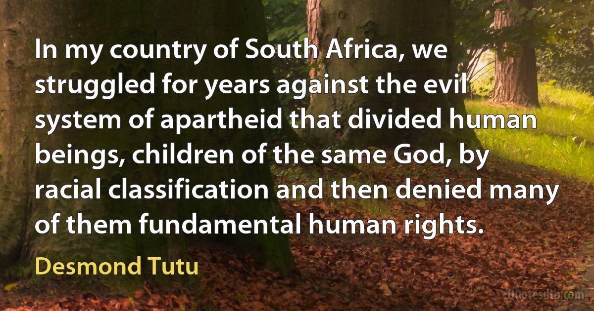 In my country of South Africa, we struggled for years against the evil system of apartheid that divided human beings, children of the same God, by racial classification and then denied many of them fundamental human rights. (Desmond Tutu)