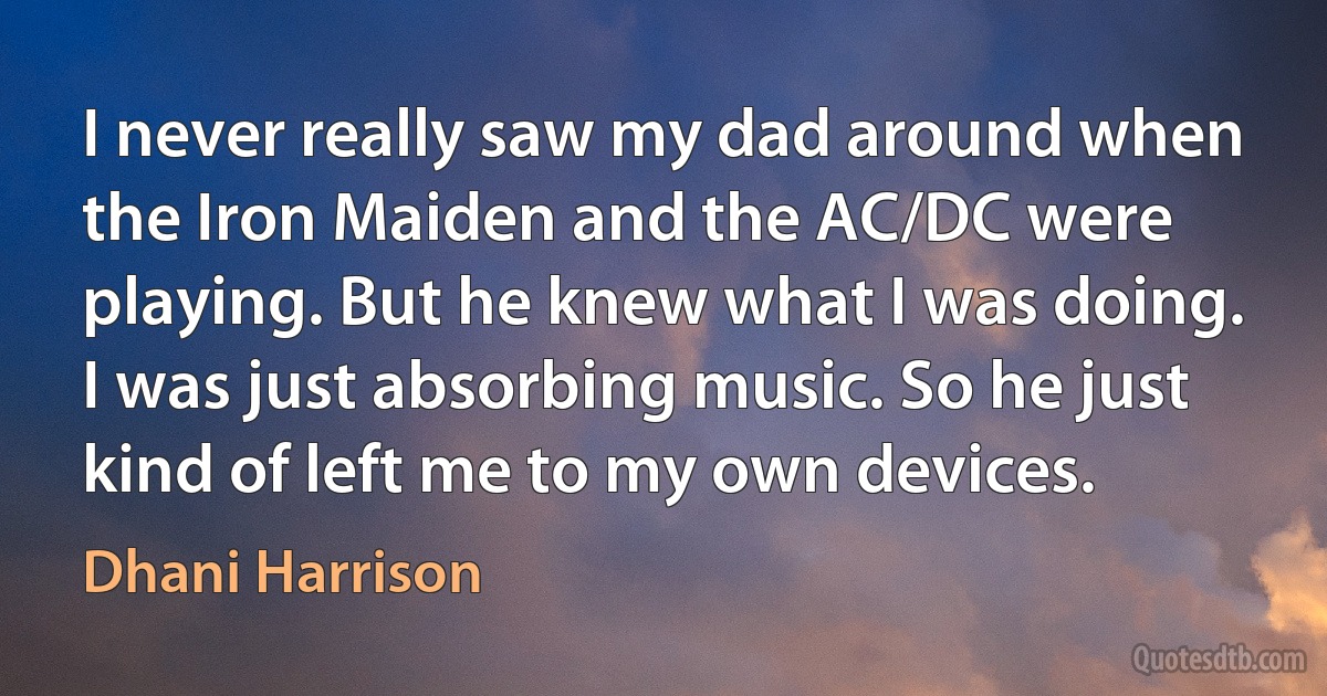 I never really saw my dad around when the Iron Maiden and the AC/DC were playing. But he knew what I was doing. I was just absorbing music. So he just kind of left me to my own devices. (Dhani Harrison)