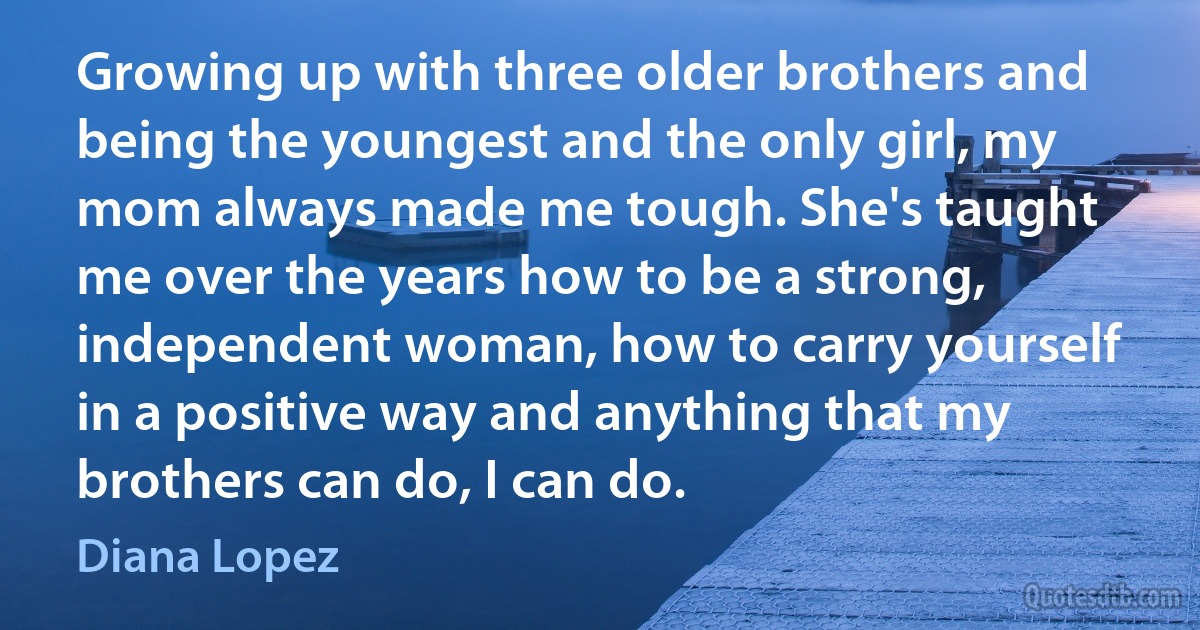 Growing up with three older brothers and being the youngest and the only girl, my mom always made me tough. She's taught me over the years how to be a strong, independent woman, how to carry yourself in a positive way and anything that my brothers can do, I can do. (Diana Lopez)