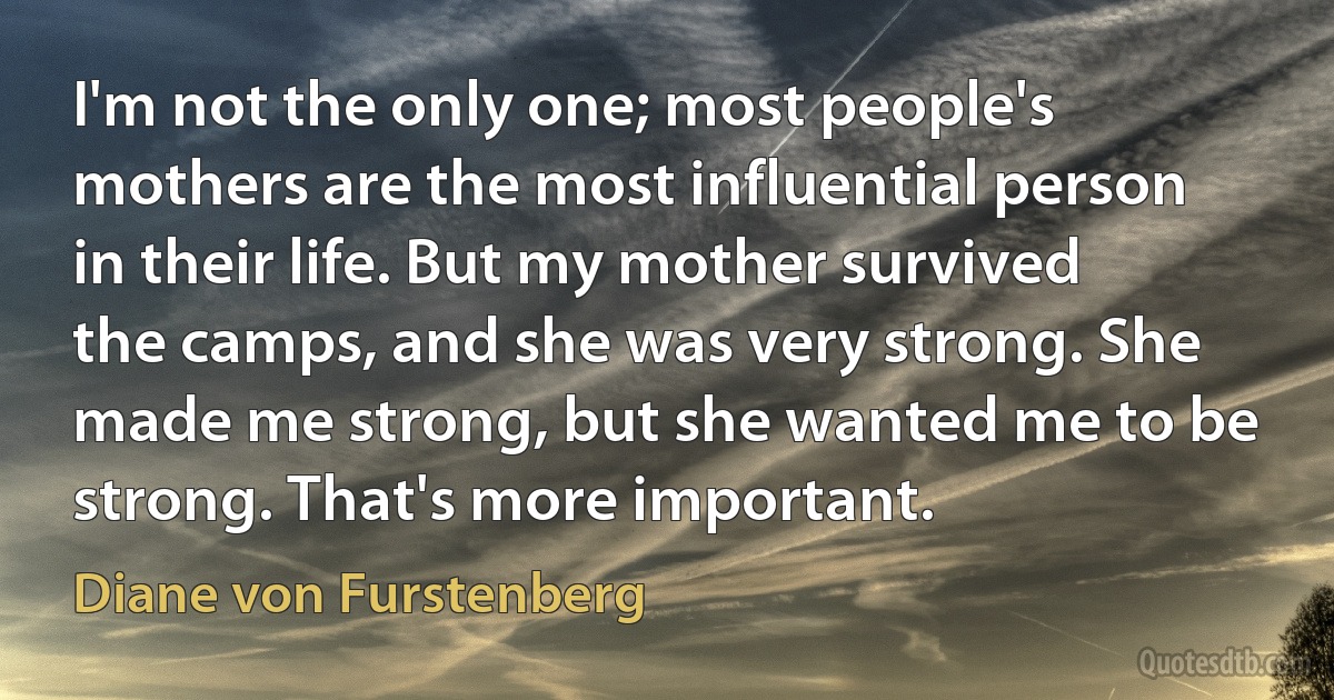 I'm not the only one; most people's mothers are the most influential person in their life. But my mother survived the camps, and she was very strong. She made me strong, but she wanted me to be strong. That's more important. (Diane von Furstenberg)