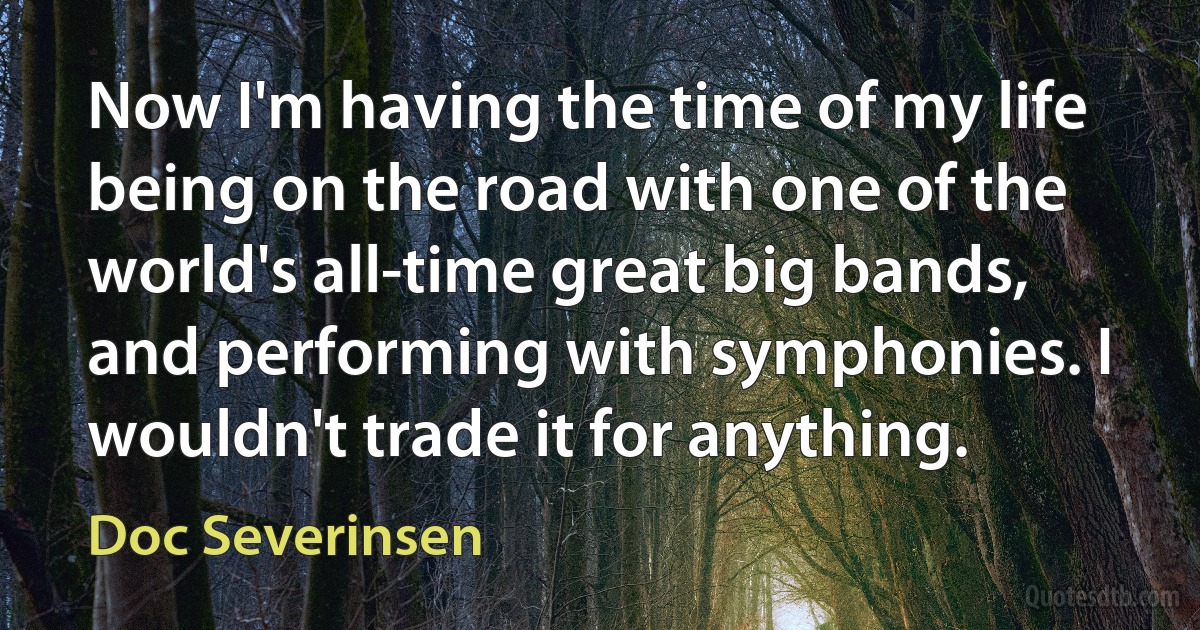 Now I'm having the time of my life being on the road with one of the world's all-time great big bands, and performing with symphonies. I wouldn't trade it for anything. (Doc Severinsen)