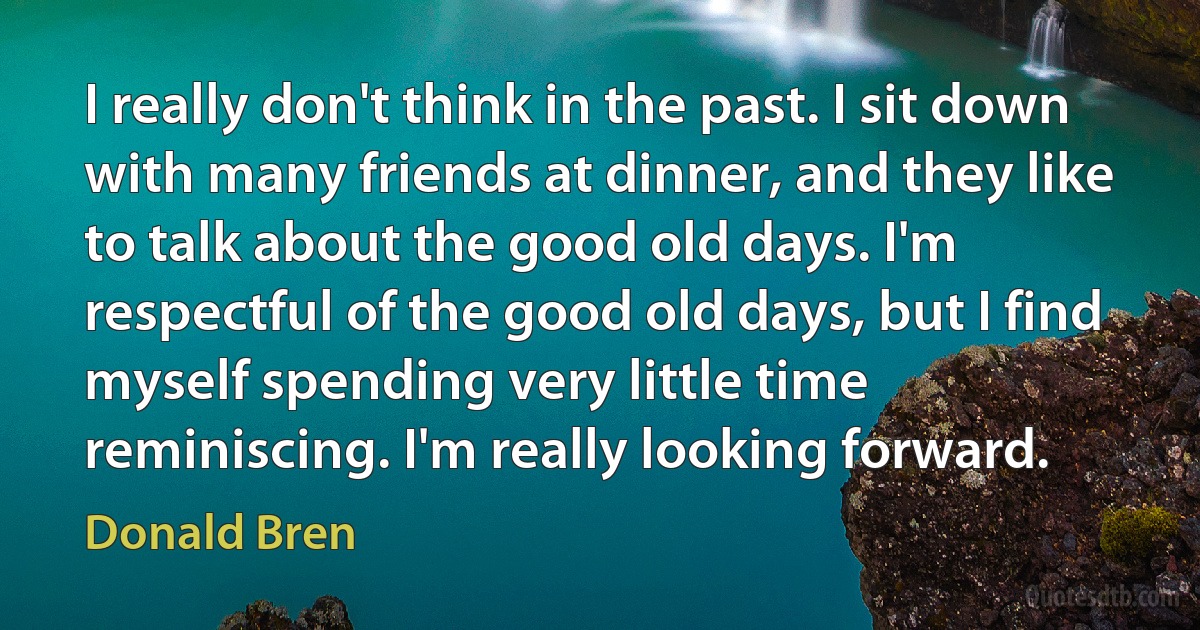 I really don't think in the past. I sit down with many friends at dinner, and they like to talk about the good old days. I'm respectful of the good old days, but I find myself spending very little time reminiscing. I'm really looking forward. (Donald Bren)