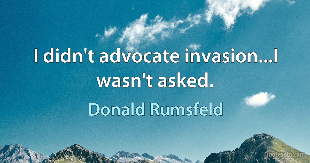 I didn't advocate invasion...I wasn't asked. (Donald Rumsfeld)