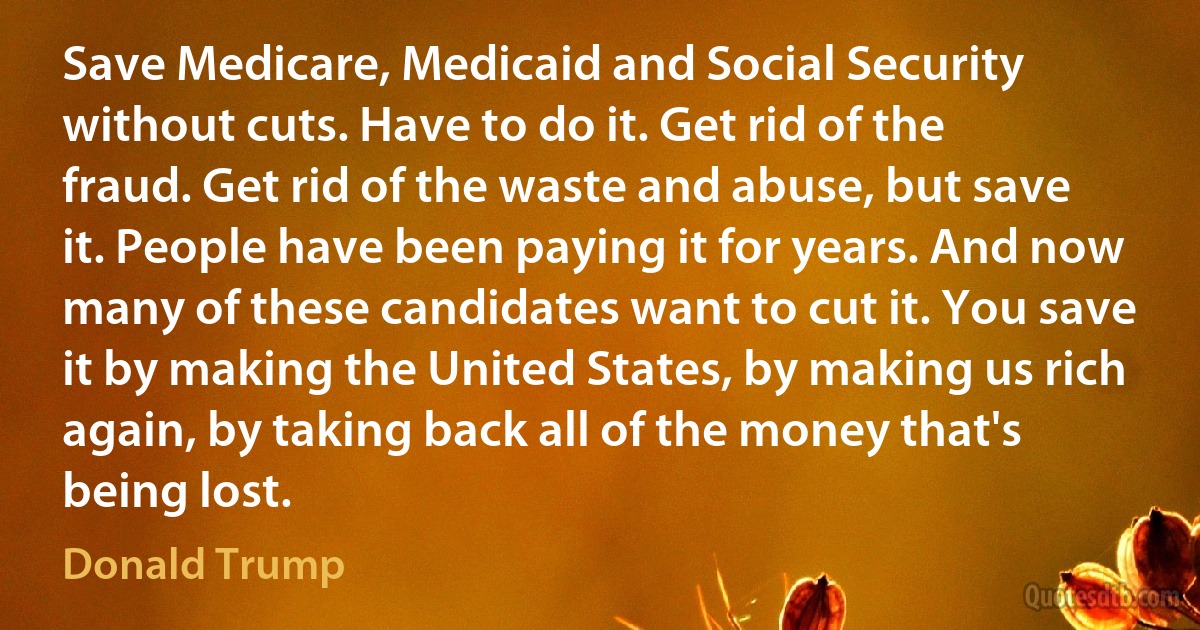 Save Medicare, Medicaid and Social Security without cuts. Have to do it. Get rid of the fraud. Get rid of the waste and abuse, but save it. People have been paying it for years. And now many of these candidates want to cut it. You save it by making the United States, by making us rich again, by taking back all of the money that's being lost. (Donald Trump)