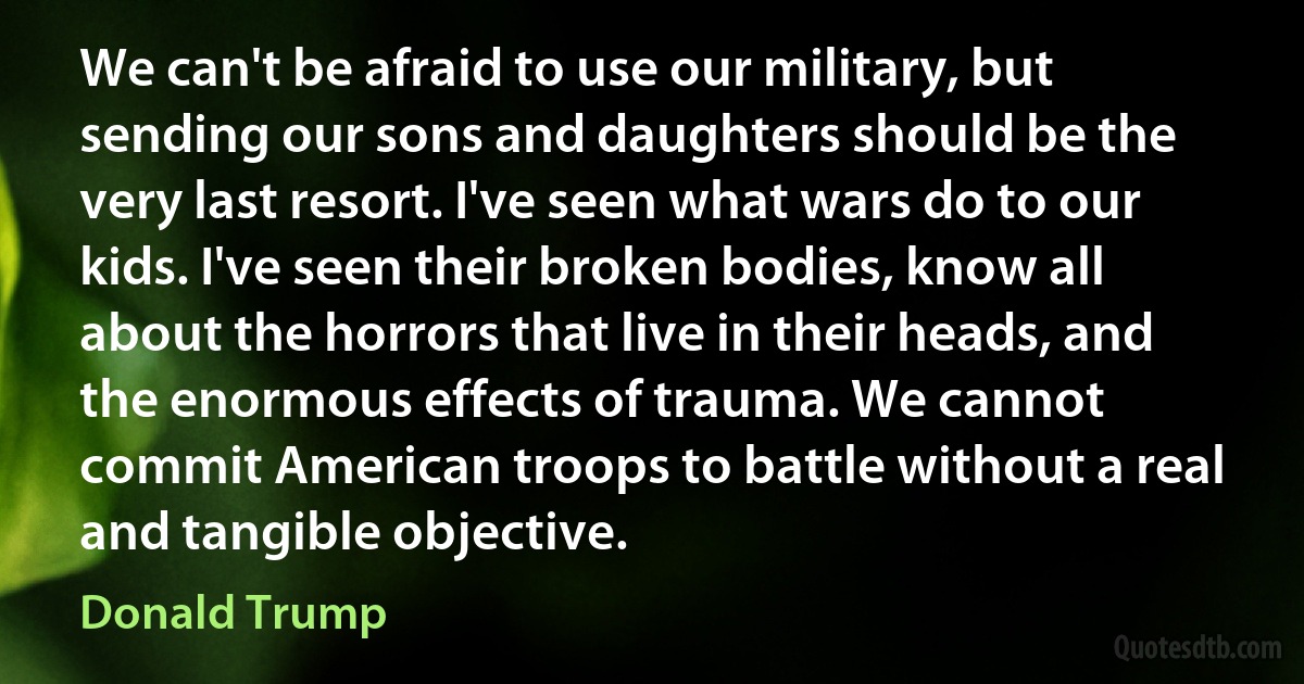 We can't be afraid to use our military, but sending our sons and daughters should be the very last resort. I've seen what wars do to our kids. I've seen their broken bodies, know all about the horrors that live in their heads, and the enormous effects of trauma. We cannot commit American troops to battle without a real and tangible objective. (Donald Trump)