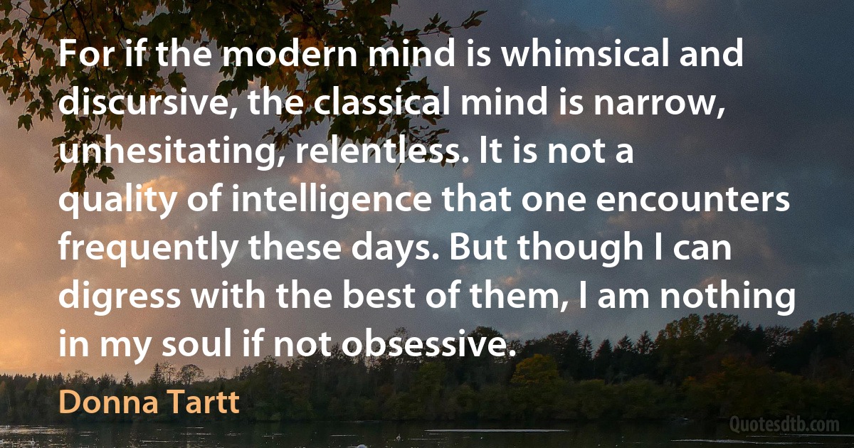 For if the modern mind is whimsical and discursive, the classical mind is narrow, unhesitating, relentless. It is not a quality of intelligence that one encounters frequently these days. But though I can digress with the best of them, I am nothing in my soul if not obsessive. (Donna Tartt)