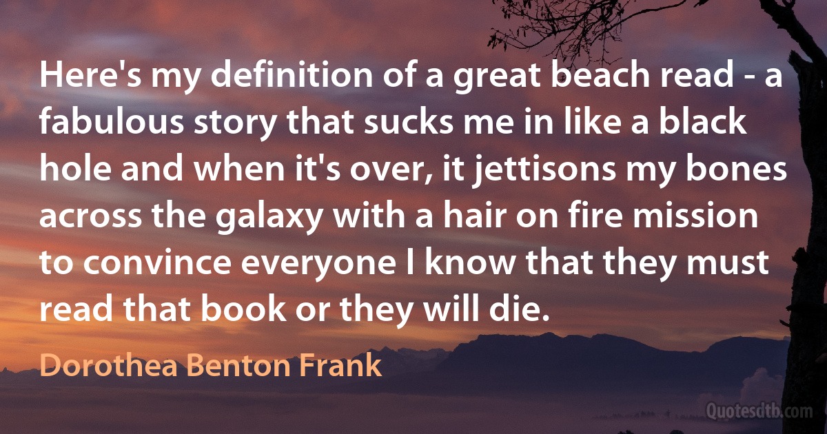 Here's my definition of a great beach read - a fabulous story that sucks me in like a black hole and when it's over, it jettisons my bones across the galaxy with a hair on fire mission to convince everyone I know that they must read that book or they will die. (Dorothea Benton Frank)