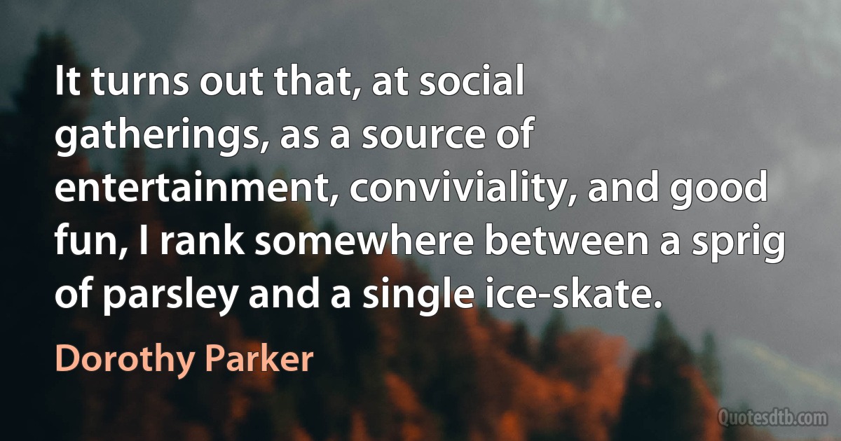 It turns out that, at social gatherings, as a source of entertainment, conviviality, and good fun, I rank somewhere between a sprig of parsley and a single ice-skate. (Dorothy Parker)