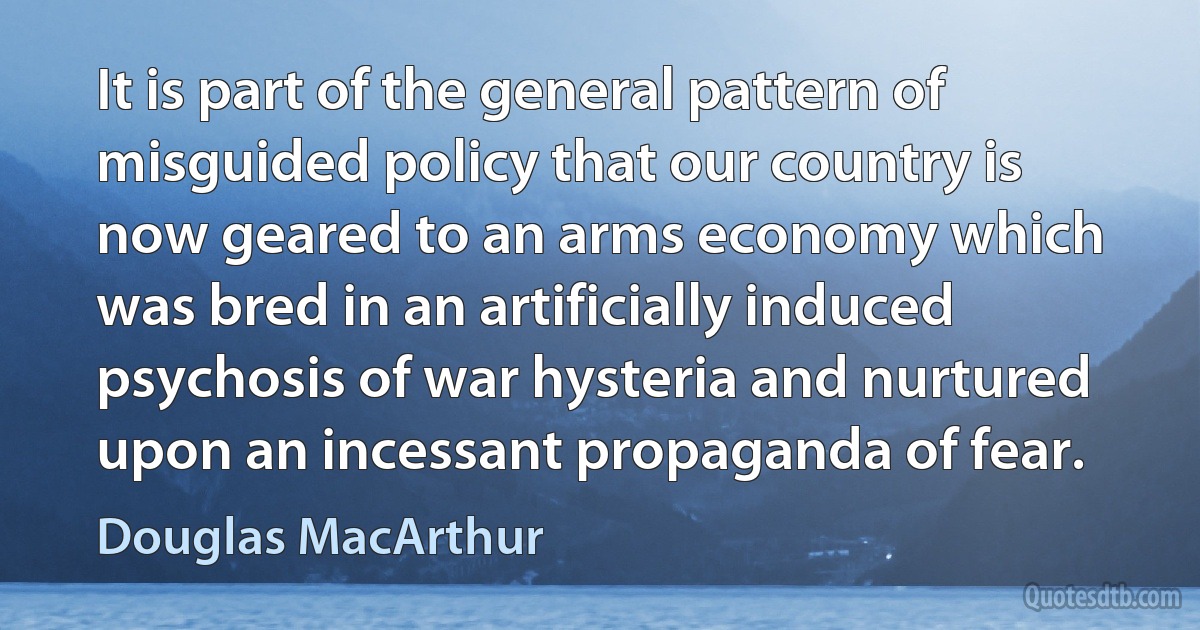 It is part of the general pattern of misguided policy that our country is now geared to an arms economy which was bred in an artificially induced psychosis of war hysteria and nurtured upon an incessant propaganda of fear. (Douglas MacArthur)