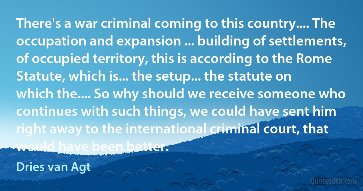 There's a war criminal coming to this country.... The occupation and expansion ... building of settlements, of occupied territory, this is according to the Rome Statute, which is... the setup... the statute on which the.... So why should we receive someone who continues with such things, we could have sent him right away to the international criminal court, that would have been better. (Dries van Agt)