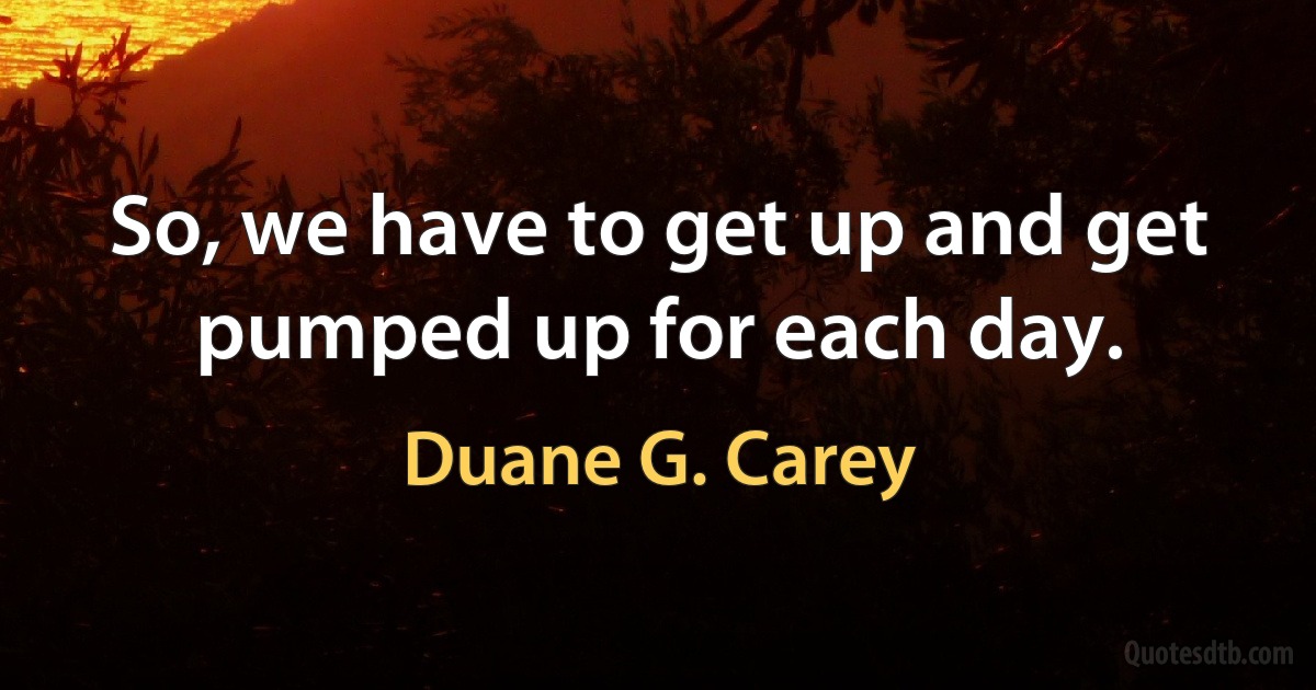 So, we have to get up and get pumped up for each day. (Duane G. Carey)