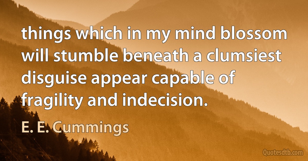 things which in my mind blossom will stumble beneath a clumsiest disguise appear capable of fragility and indecision. (E. E. Cummings)