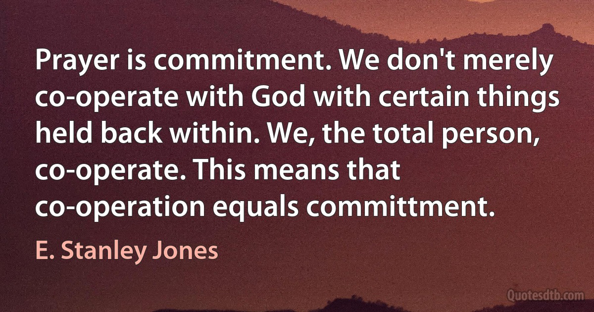 Prayer is commitment. We don't merely co-operate with God with certain things held back within. We, the total person, co-operate. This means that co-operation equals committment. (E. Stanley Jones)