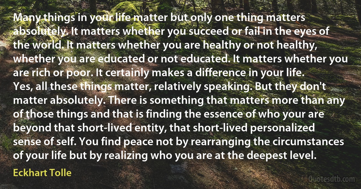 Many things in your life matter but only one thing matters absolutely. It matters whether you succeed or fail in the eyes of the world. It matters whether you are healthy or not healthy, whether you are educated or not educated. It matters whether you are rich or poor. It certainly makes a difference in your life. Yes, all these things matter, relatively speaking. But they don't matter absolutely. There is something that matters more than any of those things and that is finding the essence of who your are beyond that short-lived entity, that short-lived personalized sense of self. You find peace not by rearranging the circumstances of your life but by realizing who you are at the deepest level. (Eckhart Tolle)