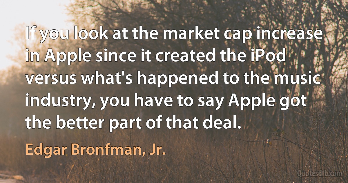 If you look at the market cap increase in Apple since it created the iPod versus what's happened to the music industry, you have to say Apple got the better part of that deal. (Edgar Bronfman, Jr.)