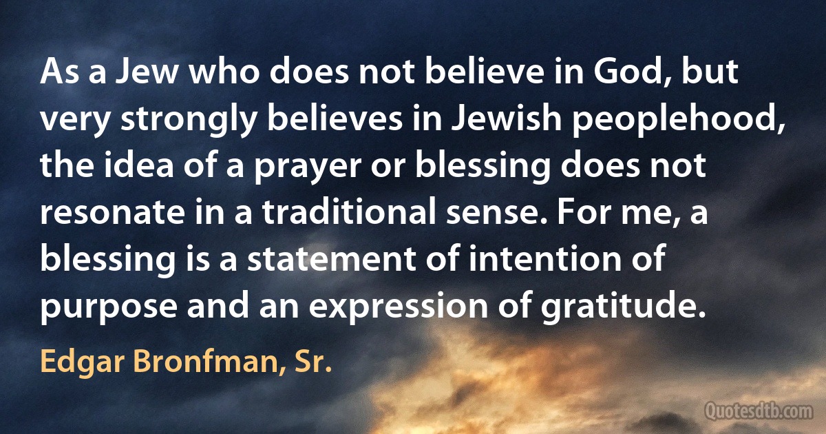 As a Jew who does not believe in God, but very strongly believes in Jewish peoplehood, the idea of a prayer or blessing does not resonate in a traditional sense. For me, a blessing is a statement of intention of purpose and an expression of gratitude. (Edgar Bronfman, Sr.)