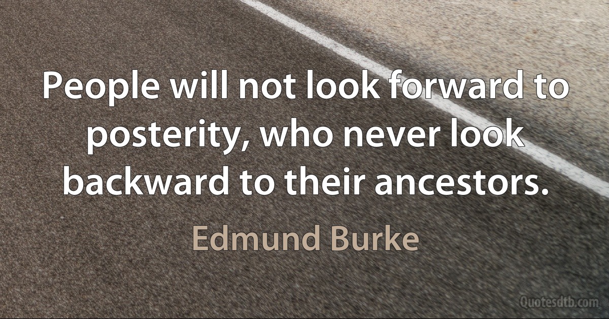 People will not look forward to posterity, who never look backward to their ancestors. (Edmund Burke)