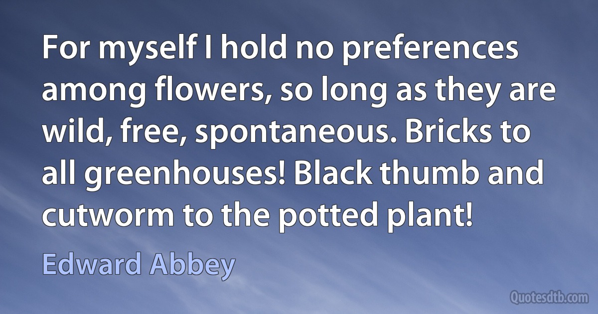 For myself I hold no preferences among flowers, so long as they are wild, free, spontaneous. Bricks to all greenhouses! Black thumb and cutworm to the potted plant! (Edward Abbey)