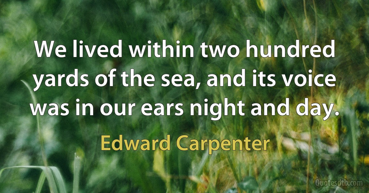 We lived within two hundred yards of the sea, and its voice was in our ears night and day. (Edward Carpenter)