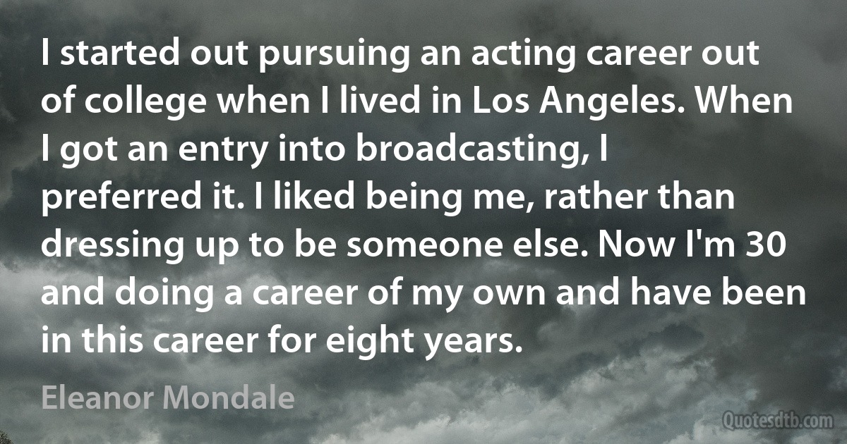 I started out pursuing an acting career out of college when I lived in Los Angeles. When I got an entry into broadcasting, I preferred it. I liked being me, rather than dressing up to be someone else. Now I'm 30 and doing a career of my own and have been in this career for eight years. (Eleanor Mondale)