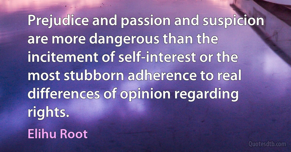 Prejudice and passion and suspicion are more dangerous than the incitement of self-interest or the most stubborn adherence to real differences of opinion regarding rights. (Elihu Root)