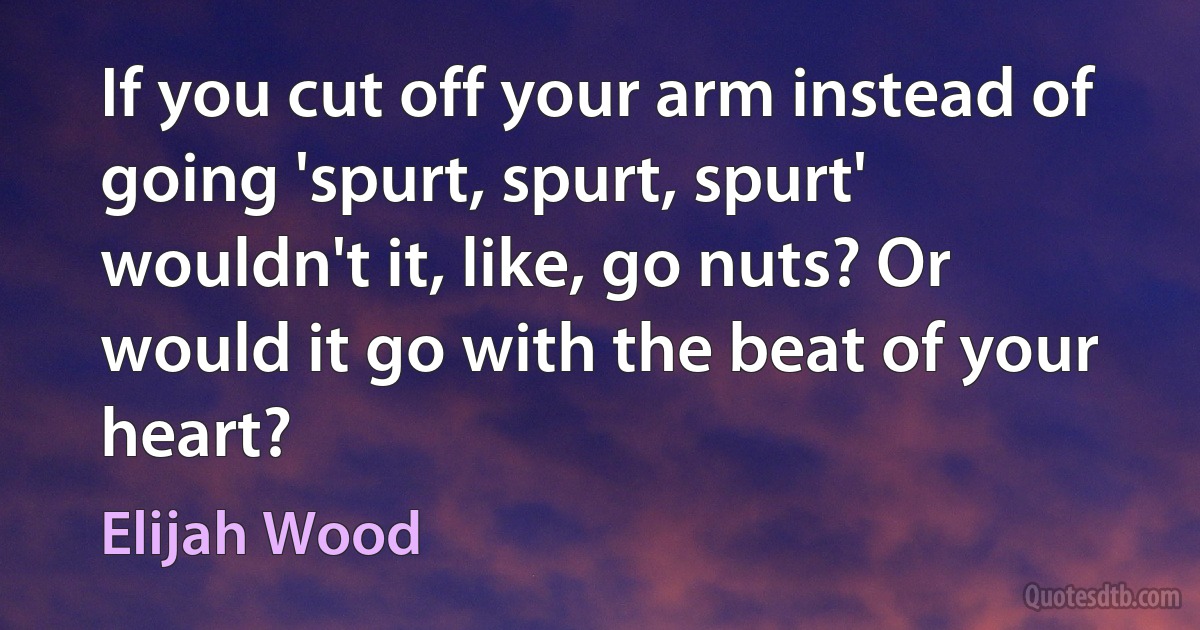 If you cut off your arm instead of going 'spurt, spurt, spurt' wouldn't it, like, go nuts? Or would it go with the beat of your heart? (Elijah Wood)