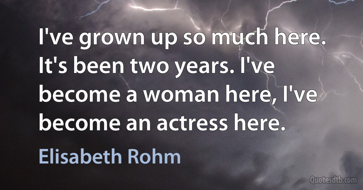 I've grown up so much here. It's been two years. I've become a woman here, I've become an actress here. (Elisabeth Rohm)