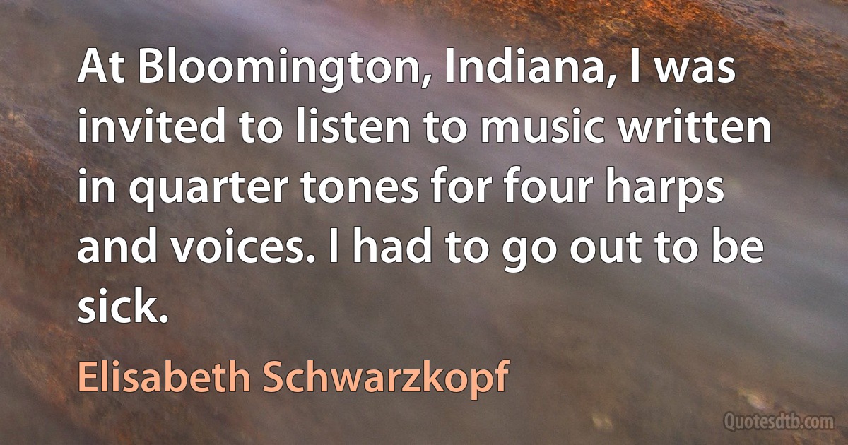 At Bloomington, Indiana, I was invited to listen to music written in quarter tones for four harps and voices. I had to go out to be sick. (Elisabeth Schwarzkopf)