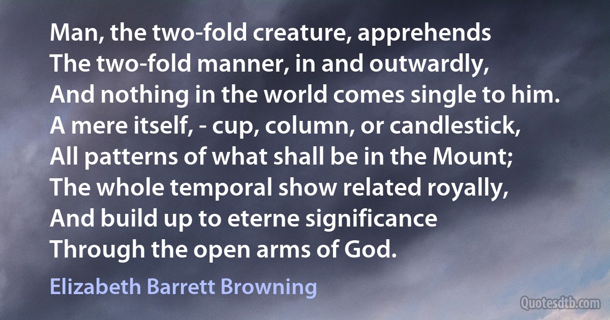 Man, the two-fold creature, apprehends
The two-fold manner, in and outwardly,
And nothing in the world comes single to him.
A mere itself, - cup, column, or candlestick,
All patterns of what shall be in the Mount;
The whole temporal show related royally,
And build up to eterne significance
Through the open arms of God. (Elizabeth Barrett Browning)