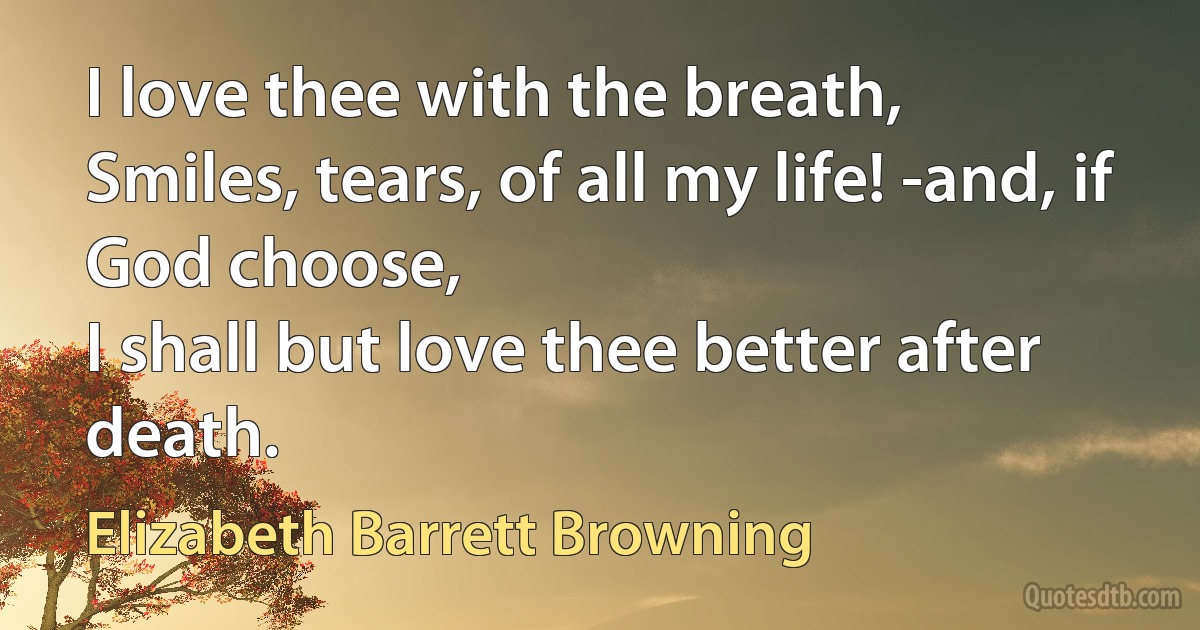 I love thee with the breath,
Smiles, tears, of all my life! -and, if God choose,
I shall but love thee better after death. (Elizabeth Barrett Browning)