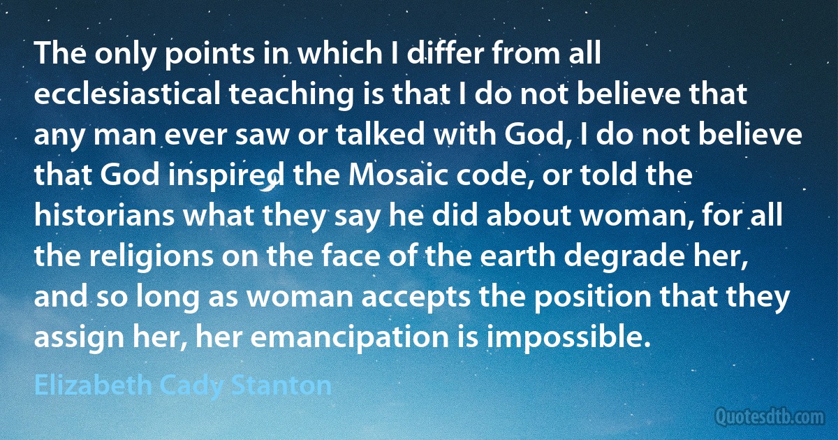 The only points in which I differ from all ecclesiastical teaching is that I do not believe that any man ever saw or talked with God, I do not believe that God inspired the Mosaic code, or told the historians what they say he did about woman, for all the religions on the face of the earth degrade her, and so long as woman accepts the position that they assign her, her emancipation is impossible. (Elizabeth Cady Stanton)