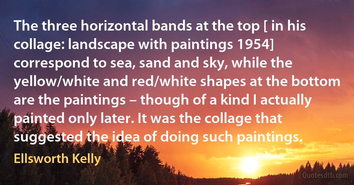 The three horizontal bands at the top [ in his collage: landscape with paintings 1954] correspond to sea, sand and sky, while the yellow/white and red/white shapes at the bottom are the paintings – though of a kind I actually painted only later. It was the collage that suggested the idea of doing such paintings. (Ellsworth Kelly)