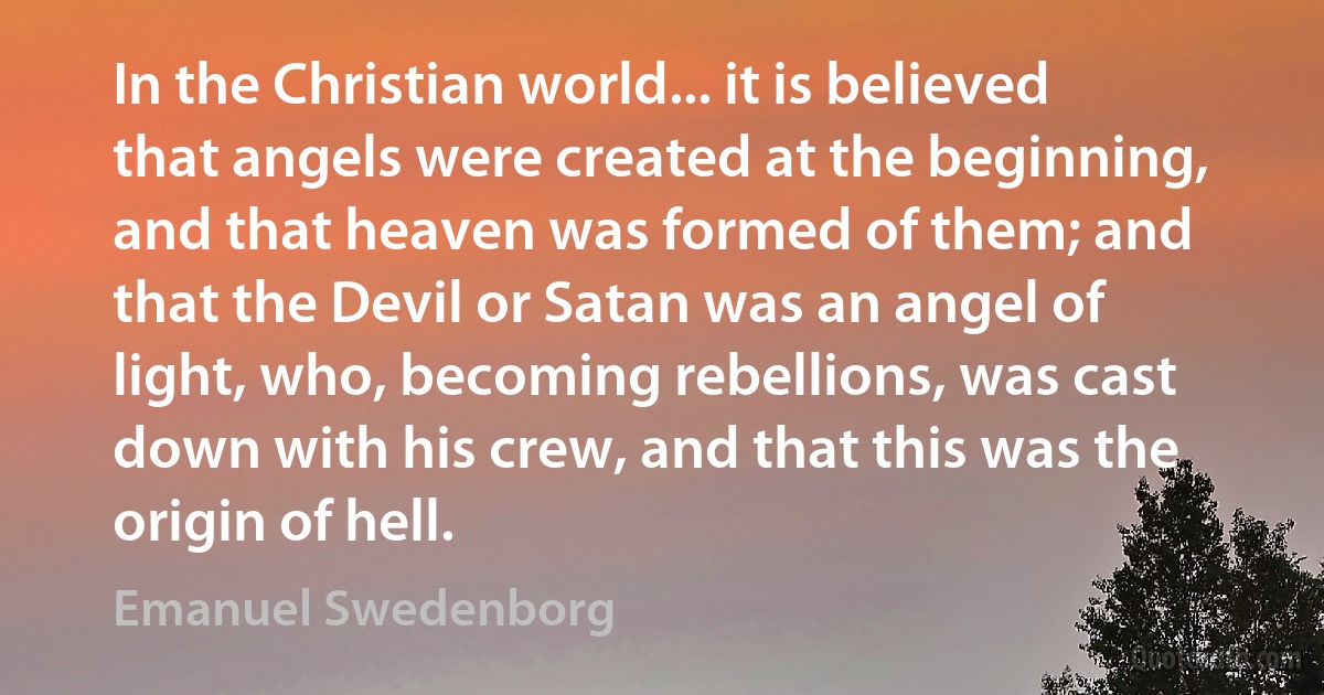 In the Christian world... it is believed that angels were created at the beginning, and that heaven was formed of them; and that the Devil or Satan was an angel of light, who, becoming rebellions, was cast down with his crew, and that this was the origin of hell. (Emanuel Swedenborg)